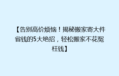 【告别高价烦恼!揭秘搬家寄大件省钱的5大绝招,轻松搬家不花冤枉钱】