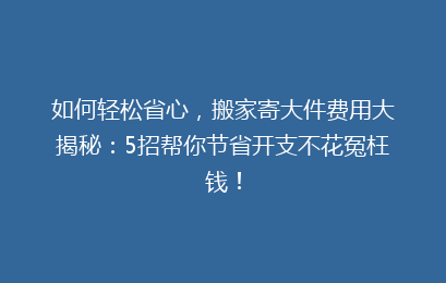 如何轻松省心，搬家寄大件费用大揭秘：5招帮你节省开支不花冤枉钱！