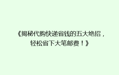 《揭秘代购快递省钱的五大绝招，轻松省下大笔邮费！》