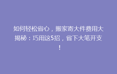 如何轻松省心，搬家寄大件费用大揭秘：巧用这5招，省下大笔开支！