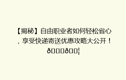 【揭秘】自由职业者如何轻松省心，享受快递寄送优惠攻略大公开！🚀📦