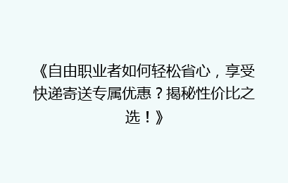 《自由职业者如何轻松省心，享受快递寄送专属优惠？揭秘性价比之选！》