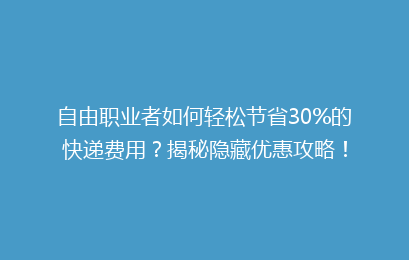 自由职业者如何轻松节省30%的快递费用？揭秘隐藏优惠攻略！