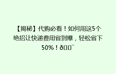 【揭秘】代购必看！如何用这5个绝招让快递费用省到爆，轻松省下50%！🎯