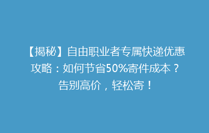 【揭秘】自由职业者专属快递优惠攻略：如何节省50%寄件成本？告别高价，轻松寄！