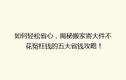 如何轻松省心，揭秘搬家寄大件不花冤枉钱的五大省钱攻略！
