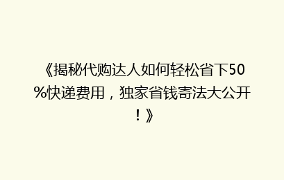 《揭秘代购达人如何轻松省下50%快递费用，独家省钱寄法大公开！》