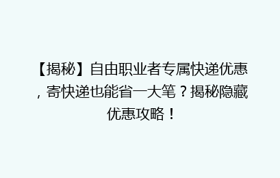 【揭秘】自由职业者专属快递优惠，寄快递也能省一大笔？揭秘隐藏优惠攻略！