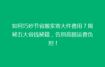 如何巧妙节省搬家寄大件费用？揭秘五大省钱秘籍，告别高额运费负担！