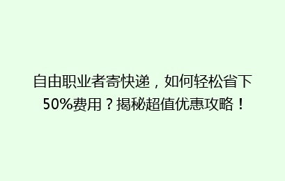 自由职业者寄快递，如何轻松省下50%费用？揭秘超值优惠攻略！