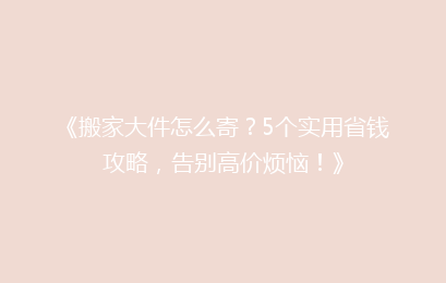 《搬家大件怎么寄？5个实用省钱攻略，告别高价烦恼！》