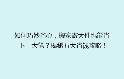 如何巧妙省心，搬家寄大件也能省下一大笔？揭秘五大省钱攻略！