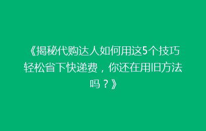 《揭秘代购达人如何用这5个技巧轻松省下快递费，你还在用旧方法吗？》