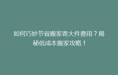如何巧妙节省搬家寄大件费用？揭秘低成本搬家攻略！