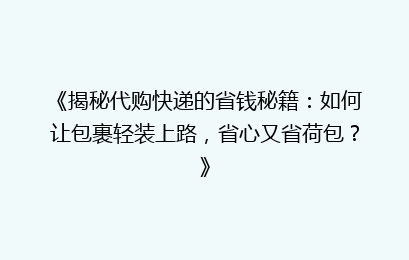 《揭秘代购快递的省钱秘籍：如何让包裹轻装上路，省心又省荷包？》