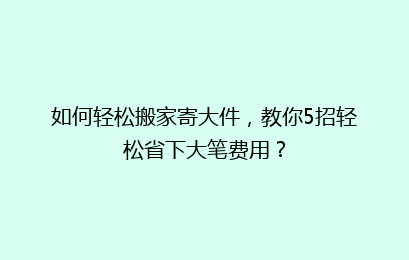 如何轻松搬家寄大件,教你5招轻松省下大笔费用?