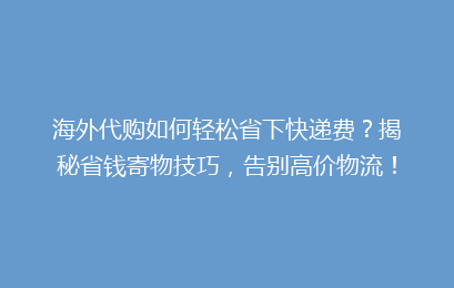 海外代购如何轻松省下快递费？揭秘省钱寄物技巧，告别高价物流！