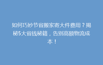 如何巧妙节省搬家寄大件费用？揭秘5大省钱秘籍，告别高额物流成本！