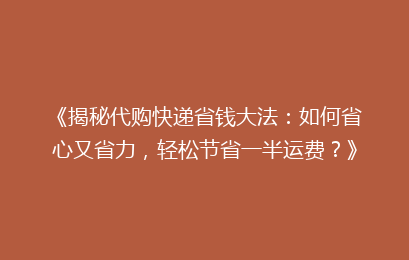 《揭秘代购快递省钱大法：如何省心又省力，轻松节省一半运费？》