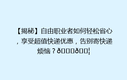 【揭秘】自由职业者如何轻松省心，享受超值快递优惠，告别寄快递烦恼？🚀📦
