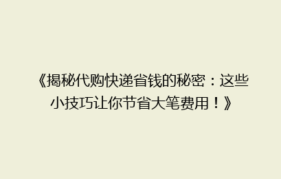 《揭秘代购快递省钱的秘密：这些小技巧让你节省大笔费用！》