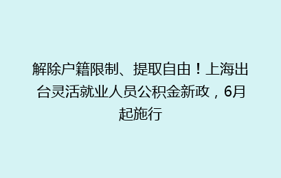 解除户籍限制、提取自由！上海出台灵活就业人员公积金新政，6月起施行