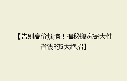 【告别高价烦恼！揭秘搬家寄大件省钱的5大绝招】