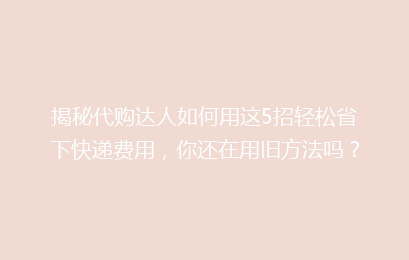 揭秘代购达人如何用这5招轻松省下快递费用，你还在用旧方法吗？