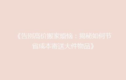 《告别高价搬家烦恼:揭秘如何节省成本寄送大件物品》