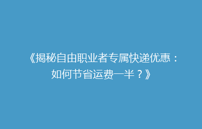 《揭秘自由职业者专属快递优惠：如何节省运费一半？》