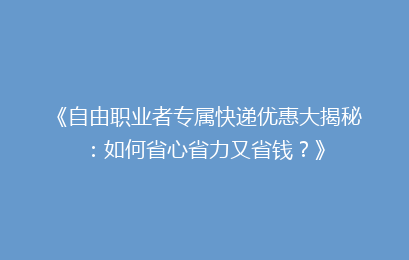 《自由职业者专属快递优惠大揭秘：如何省心省力又省钱？》