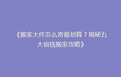 《搬家大件怎么寄最划算？揭秘五大省钱搬家攻略》