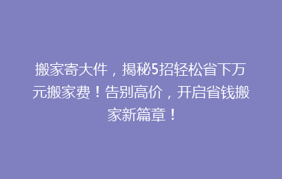 搬家寄大件，揭秘5招轻松省下万元搬家费！告别高价，开启省钱搬家新篇章！