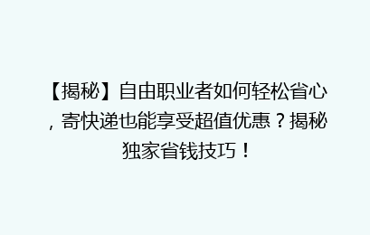 【揭秘】自由职业者如何轻松省心，寄快递也能享受超值优惠？揭秘独家省钱技巧！