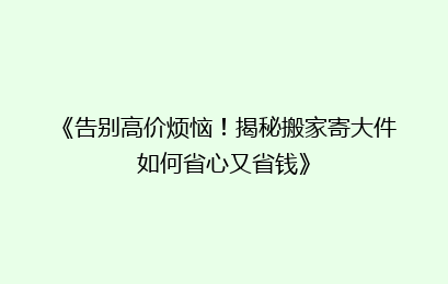 《告别高价烦恼！揭秘搬家寄大件如何省心又省钱》