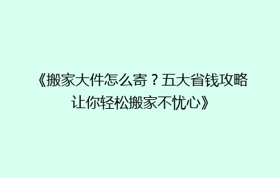 《搬家大件怎么寄?五大省钱攻略让你轻松搬家不忧心》