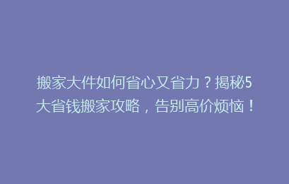搬家大件如何省心又省力？揭秘5大省钱搬家攻略，告别高价烦恼！