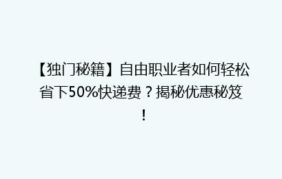 【独门秘籍】自由职业者如何轻松省下50%快递费？揭秘优惠秘笈！