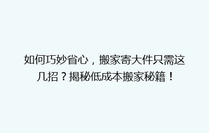 如何巧妙省心，搬家寄大件只需这几招？揭秘低成本搬家秘籍！