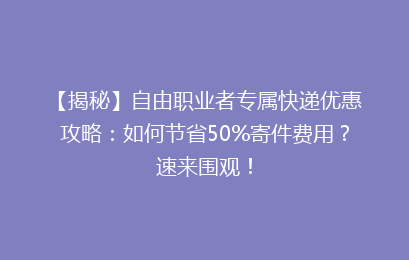 【揭秘】自由职业者专属快递优惠攻略：如何节省50%寄件费用？速来围观！