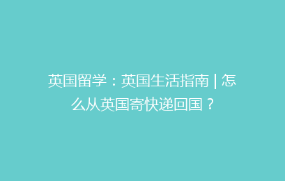 英国留学：英国生活指南 | 怎么从英国寄快递回国？