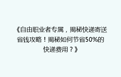 《自由职业者专属，揭秘快递寄送省钱攻略！揭秘如何节省50%的快递费用？》