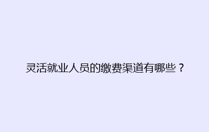灵活就业人员的缴费渠道有哪些?