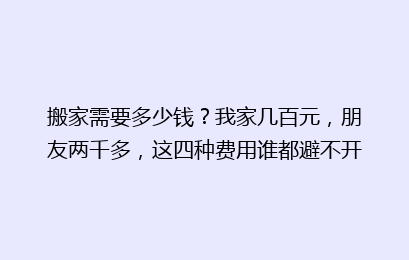 搬家需要多少钱?我家几百元,朋友两千多,这四种费用谁都避不开