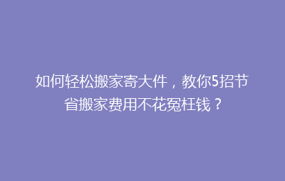 如何轻松搬家寄大件，教你5招节省搬家费用不花冤枉钱？