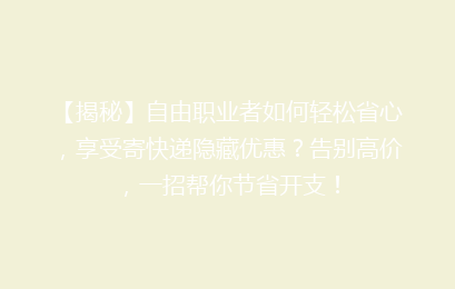 【揭秘】自由职业者如何轻松省心，享受寄快递隐藏优惠？告别高价，一招帮你节省开支！