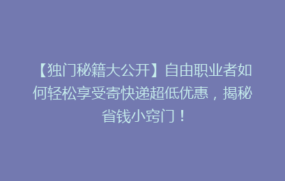 【独门秘籍大公开】自由职业者如何轻松享受寄快递超低优惠，揭秘省钱小窍门！
