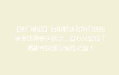 【独门秘籍】自由职业者如何轻松享受快递寄送优惠，省心又省钱？揭秘寄快递的省钱之道！