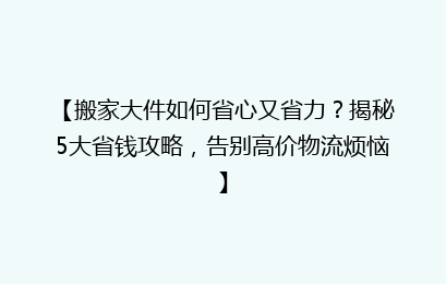 【搬家大件如何省心又省力？揭秘5大省钱攻略，告别高价物流烦恼】