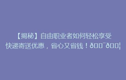 【揭秘】自由职业者如何轻松享受快递寄送优惠，省心又省钱！🎯📦